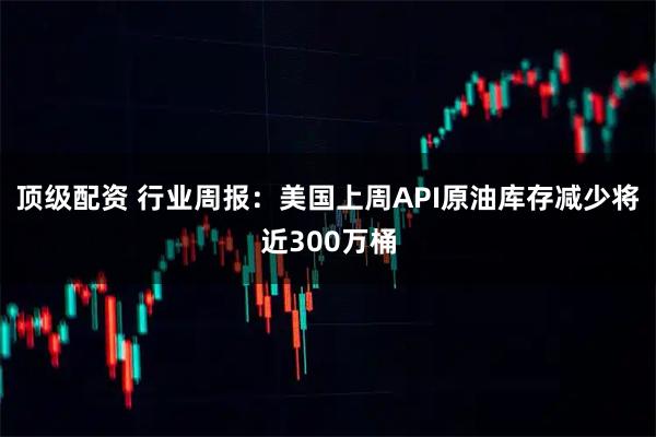 顶级配资 行业周报：美国上周API原油库存减少将近300万桶