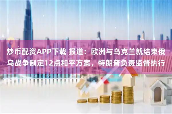 炒币配资APP下载 报道：欧洲与乌克兰就结束俄乌战争制定12点和平方案，特朗普负责监督执行