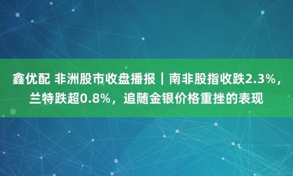 鑫优配 非洲股市收盘播报｜南非股指收跌2.3%，兰特跌超0.8%，追随金银价格重挫的表现