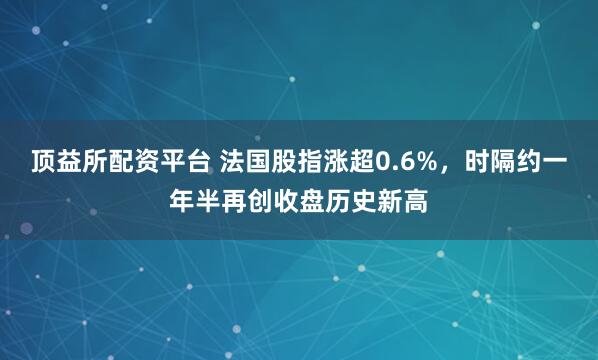 顶益所配资平台 法国股指涨超0.6%，时隔约一年半再创收盘历史新高