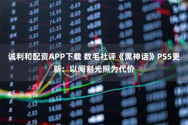 诚利和配资APP下载 数毛社评《黑神话》PS5更新：以阉割光照为代价