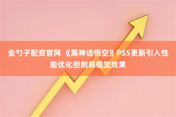 金勺子配资官网 《黑神话悟空》PS5更新引入性能优化但削弱视觉效果