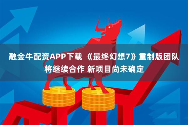 融金牛配资APP下载 《最终幻想7》重制版团队将继续合作 新项目尚未确定