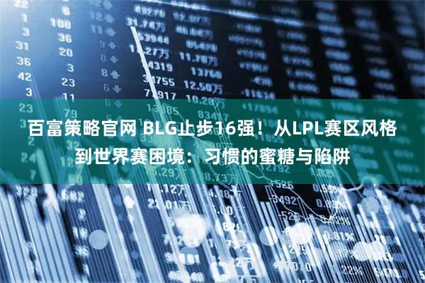 百富策略官网 BLG止步16强！从LPL赛区风格到世界赛困境：习惯的蜜糖与陷阱
