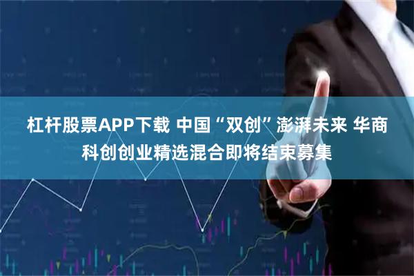 杠杆股票APP下载 中国“双创”澎湃未来 华商科创创业精选混合即将结束募集