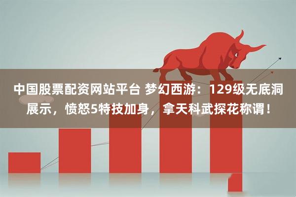 中国股票配资网站平台 梦幻西游：129级无底洞展示，愤怒5特技加身，拿天科武探花称谓！