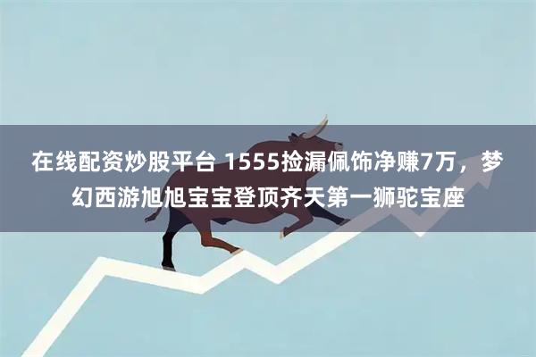 在线配资炒股平台 1555捡漏佩饰净赚7万，梦幻西游旭旭宝宝登顶齐天第一狮驼宝座