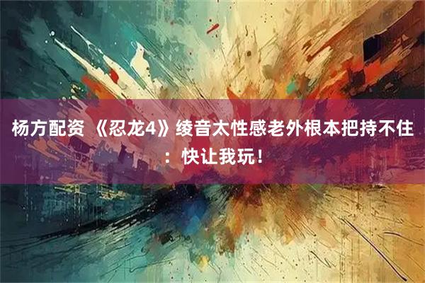 杨方配资 《忍龙4》绫音太性感老外根本把持不住：快让我玩！