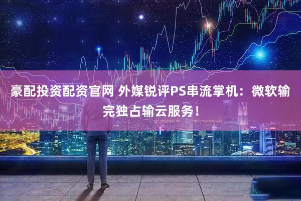 豪配投资配资官网 外媒锐评PS串流掌机：微软输完独占输云服务！