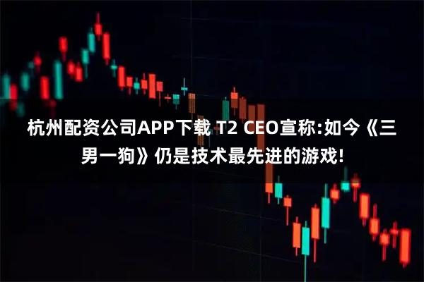 杭州配资公司APP下载 T2 CEO宣称:如今《三男一狗》仍是技术最先进的游戏!