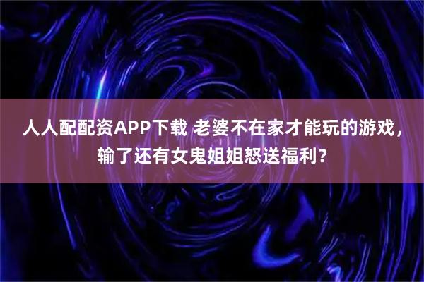 人人配配资APP下载 老婆不在家才能玩的游戏，输了还有女鬼姐姐怒送福利？