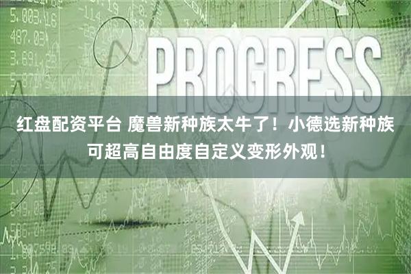 红盘配资平台 魔兽新种族太牛了！小德选新种族可超高自由度自定义变形外观！