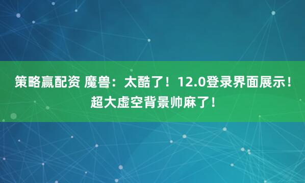 策略赢配资 魔兽：太酷了！12.0登录界面展示！超大虚空背景帅麻了！