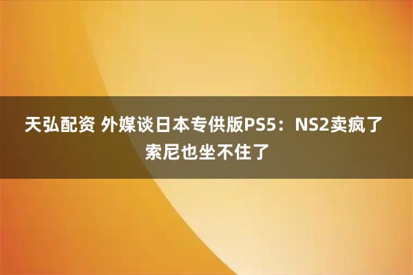 天弘配资 外媒谈日本专供版PS5：NS2卖疯了 索尼也坐不住了