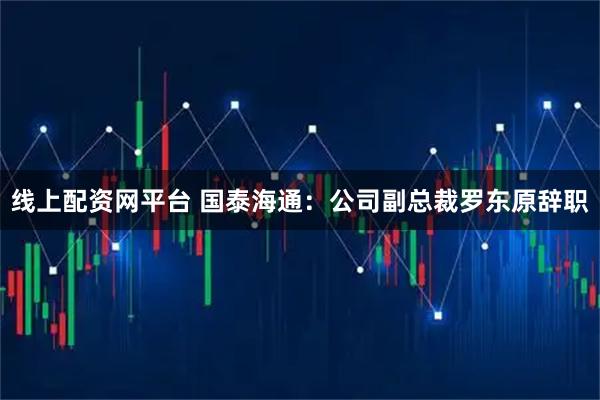 线上配资网平台 国泰海通：公司副总裁罗东原辞职