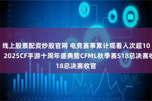 线上股票配资炒股官网 电竞赛事累计观看人次超10亿，2025CF手游十周年盛典暨CFML秋季赛S18总决赛收官