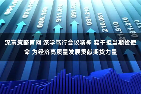 深富策略官网 深学笃行会议精神 实干担当期货使命 为经济高质量发展贡献期货力量
