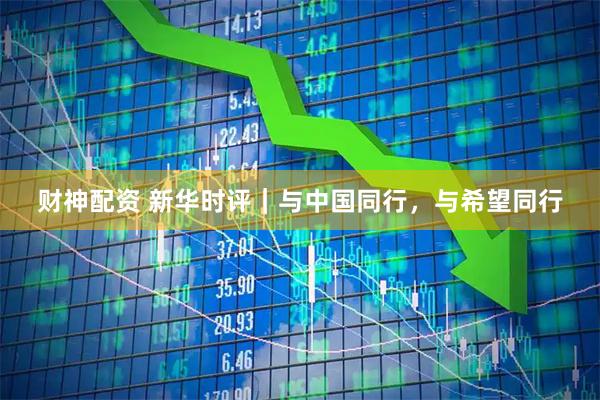 财神配资 新华时评｜与中国同行，与希望同行