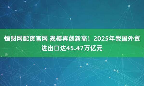 恒财网配资官网 规模再创新高！2025年我国外贸进出口达45.47万亿元