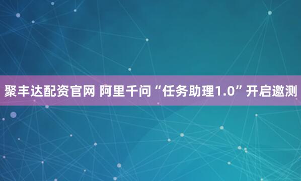 聚丰达配资官网 阿里千问“任务助理1.0”开启邀测