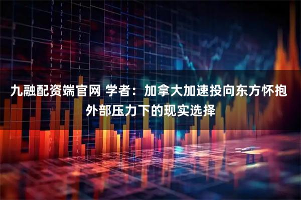 九融配资端官网 学者：加拿大加速投向东方怀抱 外部压力下的现实选择