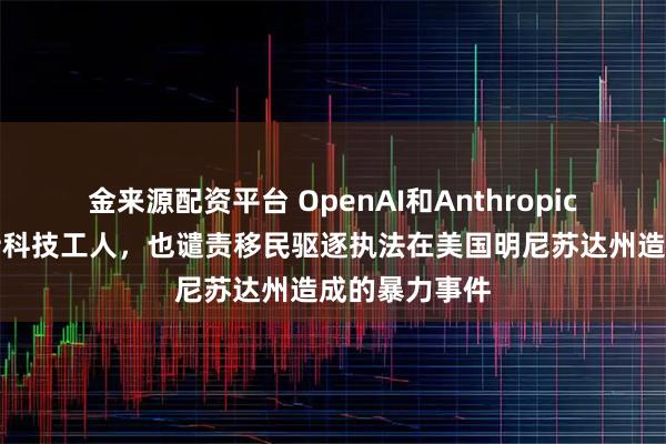 金来源配资平台 OpenAI和Anthropic的老板们支持科技工人，也谴责移民驱逐执法在美国明尼苏达州造成的暴力事件