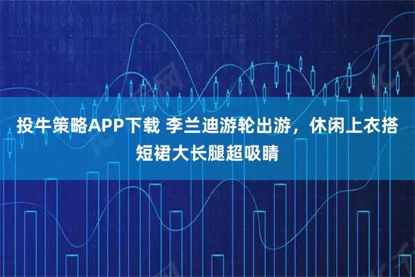 投牛策略APP下载 李兰迪游轮出游,休闲上衣搭短裙大长腿超吸睛