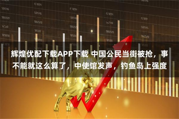 辉煌优配下载APP下载 中国公民当街被抢，事不能就这么算了，中使馆发声，钓鱼岛上强度