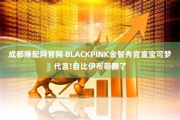 成都赚配网官网 BLACKPINK金智秀官宣宝可梦代言!自比伊布萌翻了
