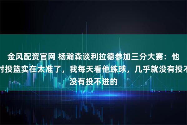 金风配资官网 杨瀚森谈利拉德参加三分大赛：他训练时投篮实在太准了，我每天看他练球，几乎就没有投不进的