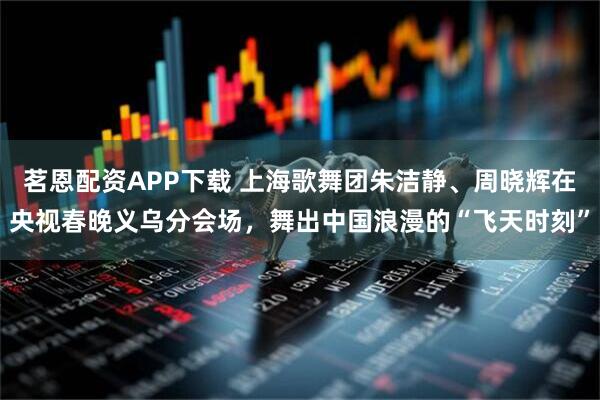 茗恩配资APP下载 上海歌舞团朱洁静、周晓辉在央视春晚义乌分会场，舞出中国浪漫的“飞天时刻”