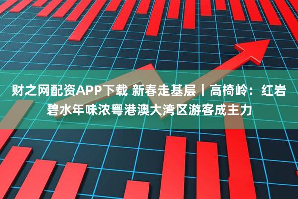 财之网配资APP下载 新春走基层丨高椅岭：红岩碧水年味浓粤港澳大湾区游客成主力