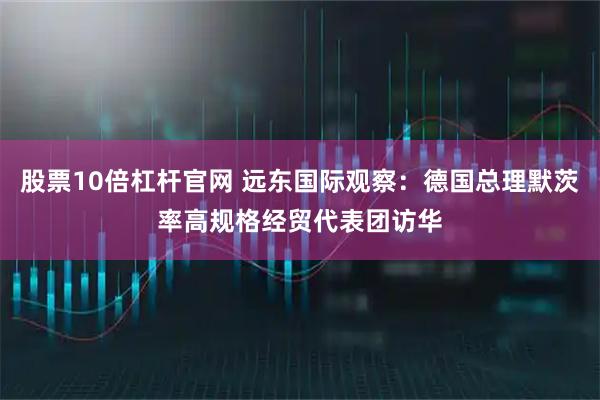 股票10倍杠杆官网 远东国际观察：德国总理默茨率高规格经贸代表团访华