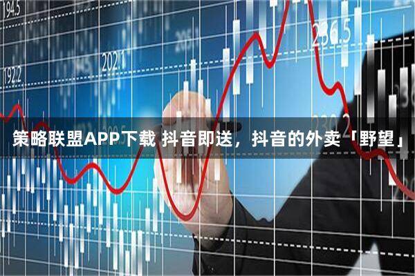 策略联盟APP下载 抖音即送，抖音的外卖「野望」