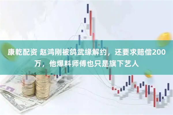 康乾配资 赵鸿刚被鸽武缘解约，还要求赔偿200万，他爆料师傅也只是旗下艺人