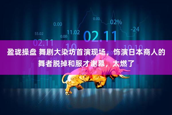 盈珑操盘 舞剧大染坊首演现场，饰演日本商人的舞者脱掉和服才谢幕，太燃了